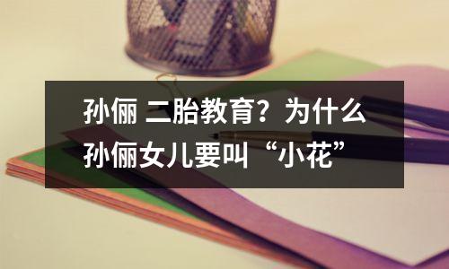 孙俪 二胎教育?为什么孙俪女儿要叫“小花”