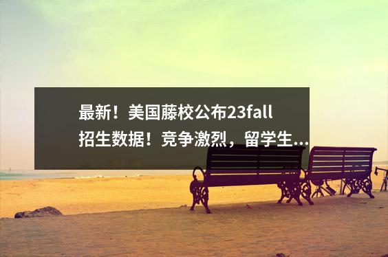 最新!美国藤校公布23fall招生数据!竞争激烈,留学生如何逆天改命?