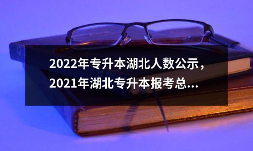 2022年专升本湖北人数公示,2021年湖北专升本报考总人数