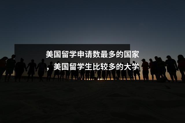 美国留学申请数最多的国家，美国留学生比较多的大学
