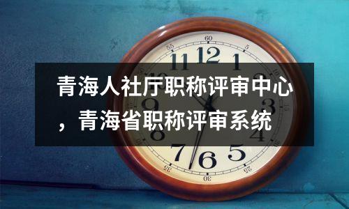青海人社厅职称评审中心,青海省职称评审系统