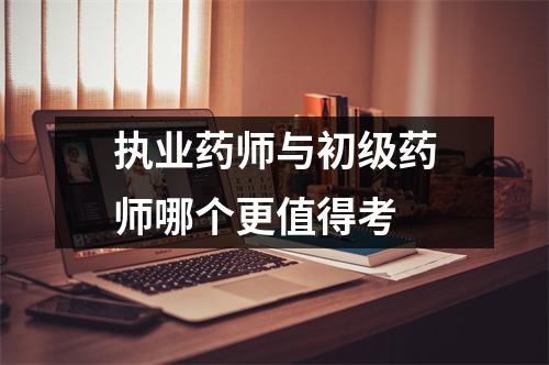 执业药师与初级药师哪个更值得考