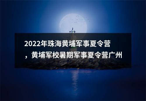2022年珠海黄埔军事夏令营,黄埔军校暑期军事夏令营广州