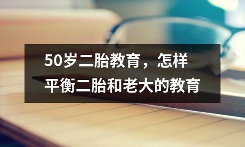 50岁二胎教育,怎样平衡二胎和老大的教育