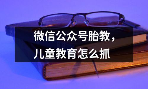 微信公众号胎教，儿童教育怎么抓