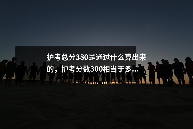 护考总分380是通过什么算出来的,护考分数300相当于多少分