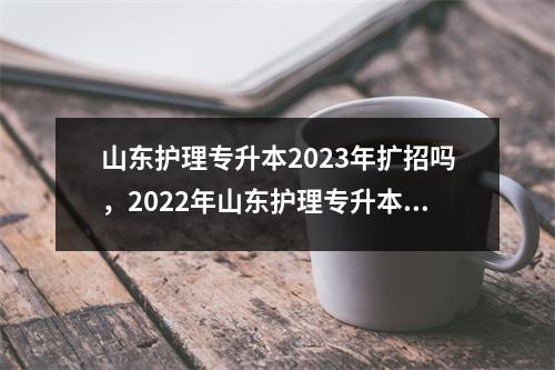 山东护理专升本2023年扩招吗,2022年山东护理专升本学校