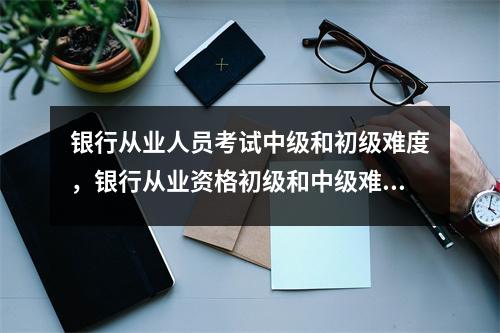 银行从业人员考试中级和初级难度,银行从业资格初级和中级难度