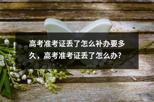 高考准考证丢了怎么补办要多久，高考准考证丢了怎么办?