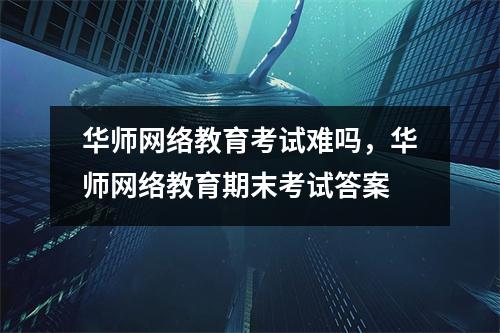 华师网络教育考试难吗,华师网络教育期末考试答案