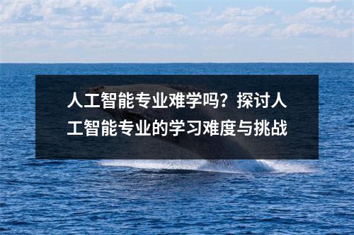 人工智能专业难学吗？探讨人工智能专业的学习难度与挑战