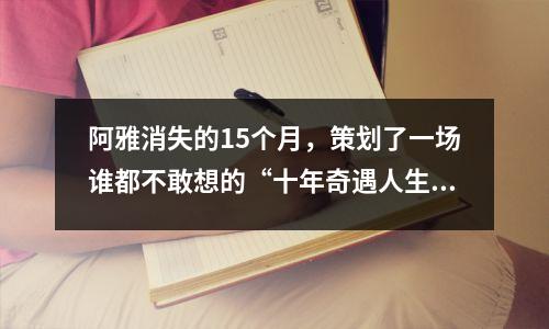 阿雅消失的15个月,策划了一场谁都不敢想的“十年奇遇人生”!