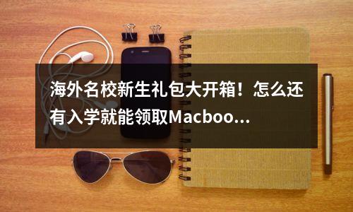海外名校新生礼包大开箱!怎么还有入学就能领取Macbook的?!