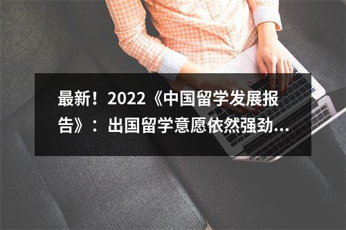 最新!2022《中国留学发展报告》:出国留学意愿依然强劲、回国热持续升温