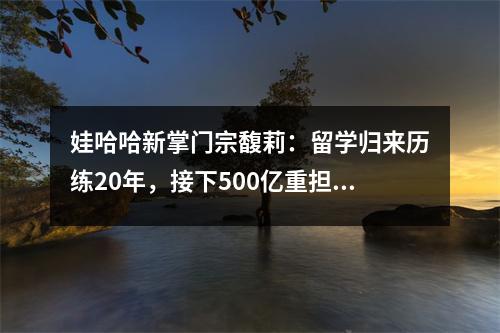 娃哈哈新掌门宗馥莉:留学归来历练20年,接下500亿重担!没了靠山,“富二代”能否扛大旗?