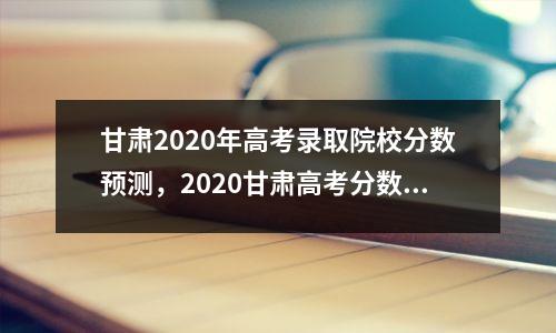 甘肃2020年高考录取院校分数预测,2020甘肃高考分数线预估