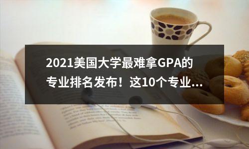 2021美国大学最难拿GPA的专业排名发布!这10个专业劝你量力而行!