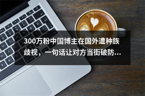 300万粉中国博主在国外遭种族歧视,一句话让对方当街破防爆哭!