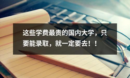 这些学费最贵的国内大学,只要能录取,就一定要去!!