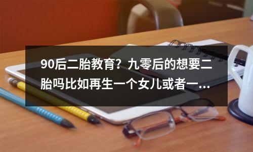 90后二胎教育?九零后的想要二胎吗比如再生一个女儿或者一个儿子
