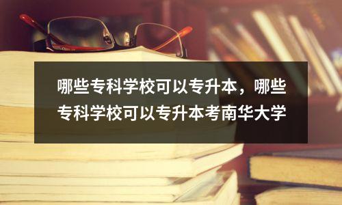 哪些专科学校可以专升本,哪些专科学校可以专升本考南华大学