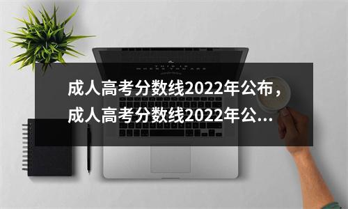 成人高考分数线2022年公布,成人高考分数线2022年公布内蒙古