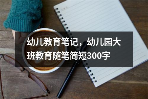 幼儿教育笔记,幼儿园大班教育随笔简短300字