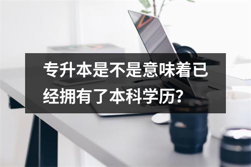 专升本是不是意味着已经拥有了本科学历?