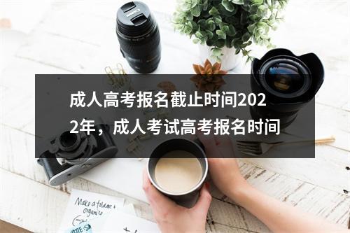 成人高考报名截止时间2022年,成人考试高考报名时间