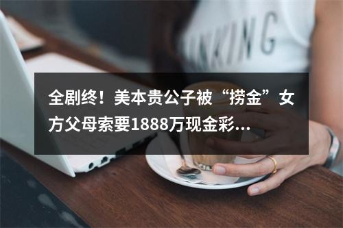 全剧终!美本贵公子被“捞金”女方父母索要1888万现金彩礼?!
