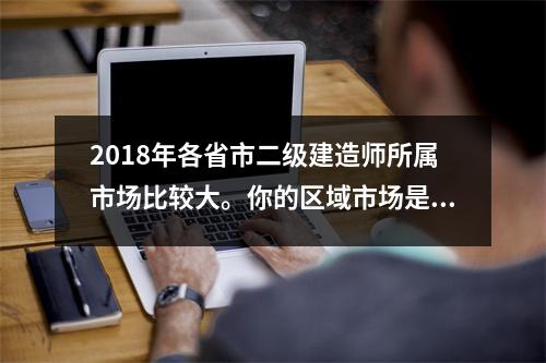 2018年各省市二级建造师所属市场比较大。你的区域市场是什么?,二建执业地域