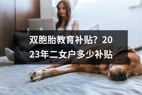 双胞胎教育补贴?2023年二女户多少补贴
