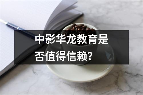 中影华龙教育是否值得信赖？