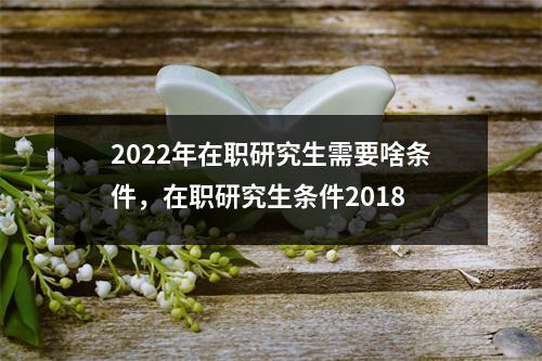 2022年在职研究生需要啥条件,在职研究生条件2018