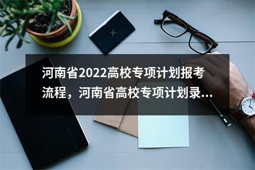 河南省2022高校专项计划报考流程,河南省高校专项计划录取时间