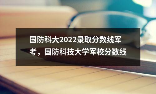 国防科大2022录取分数线军考,国防科技大学军校分数线