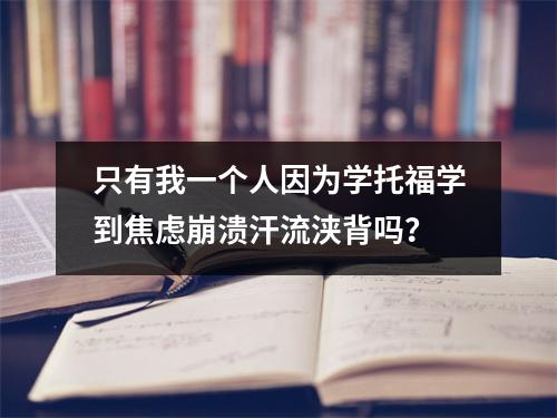 只有我一个人因为学托福学到焦虑崩溃汗流浃背吗?