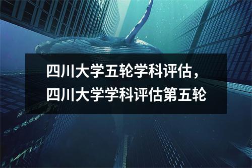 四川大学五轮学科评估,四川大学学科评估第五轮