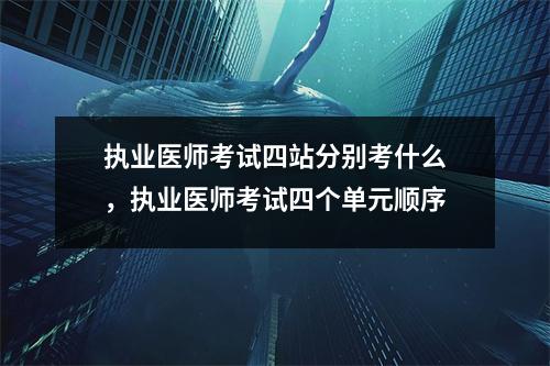 执业医师考试四站分别考什么,执业医师考试四个单元顺序