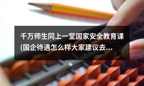千万师生同上一堂国家安全教育课(国企待遇怎么样大家建议去国企吗)