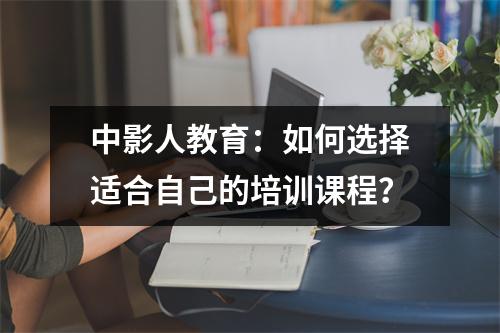 中影人教育：如何选择适合自己的培训课程？
