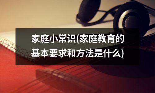 家庭小常识(家庭教育的基本要求和方法是什么)