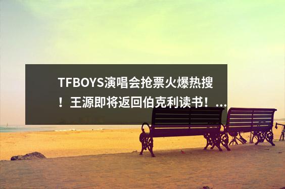 TFBOYS演唱会抢票火爆热搜！王源即将返回伯克利读书！某些网友：三本而已……