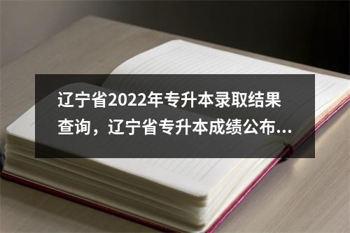辽宁省2022年专升本录取结果查询，辽宁省专升本成绩公布时间2021
