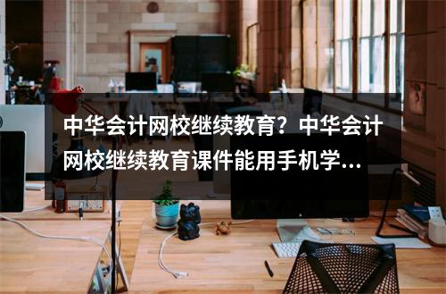 中华会计网校继续教育?中华会计网校继续教育课件能用手机学习吗
