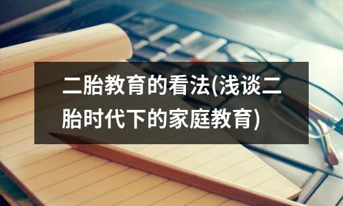 二胎教育的看法(浅谈二胎时代下的家庭教育)
