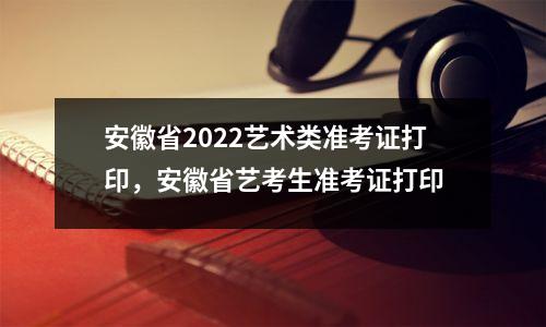 安徽省2022艺术类准考证打印,安徽省艺考生准考证打印