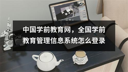 中国学前教育网，全国学前教育管理信息系统怎么登录