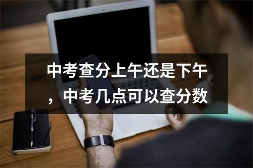 中考查分上午还是下午,中考几点可以查分数