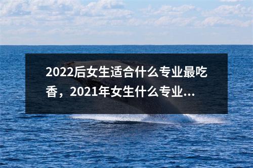2022后女生适合什么专业最吃香,2021年女生什么专业最好就业